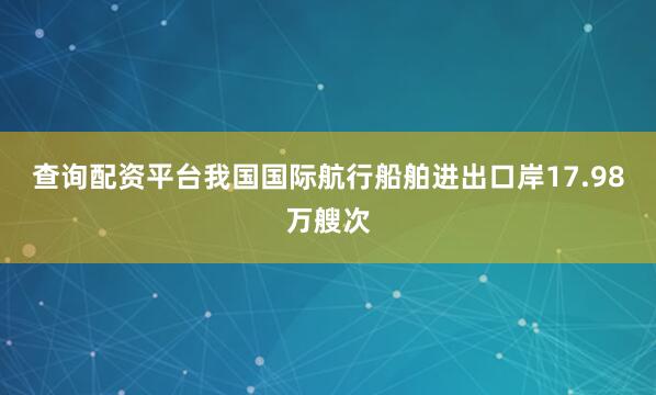 查询配资平台我国国际航行船舶进出口岸17.98万艘次