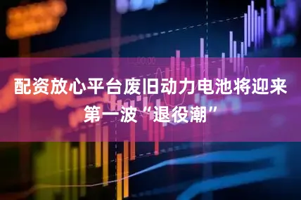 配资放心平台废旧动力电池将迎来第一波“退役潮”