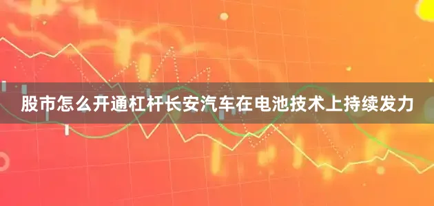 股市怎么开通杠杆长安汽车在电池技术上持续发力