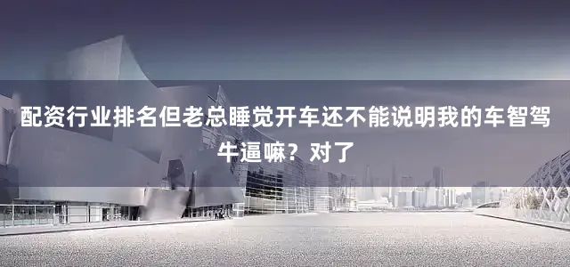 配资行业排名但老总睡觉开车还不能说明我的车智驾牛逼嘛？对了