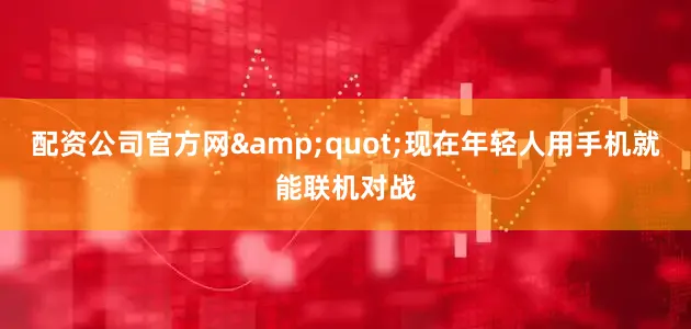 配资公司官方网&quot;现在年轻人用手机就能联机对战