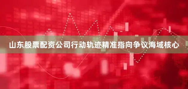 山东股票配资公司行动轨迹精准指向争议海域核心