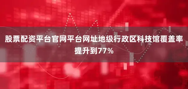 股票配资平台官网平台网址地级行政区科技馆覆盖率提升到77%