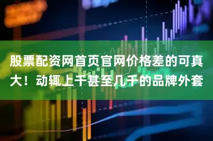 股票配资网首页官网价格差的可真大！动辄上千甚至几千的品牌外套
