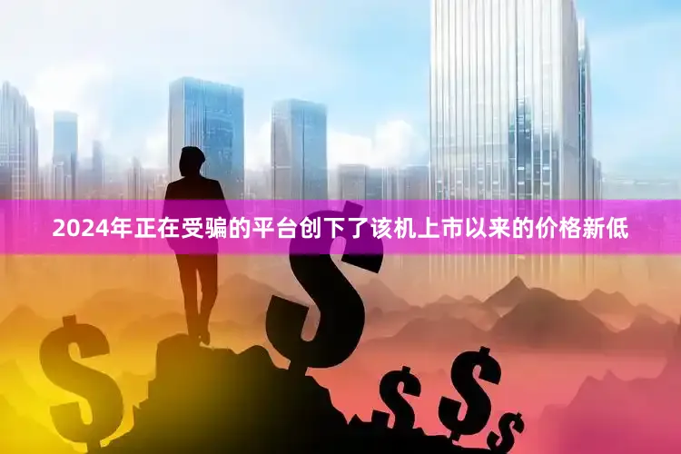 2024年正在受骗的平台创下了该机上市以来的价格新低